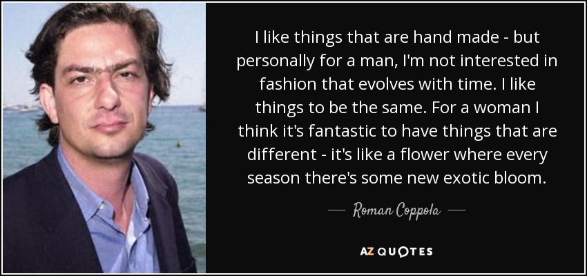 I like things that are hand made - but personally for a man, I'm not interested in fashion that evolves with time. I like things to be the same. For a woman I think it's fantastic to have things that are different - it's like a flower where every season there's some new exotic bloom. - Roman Coppola