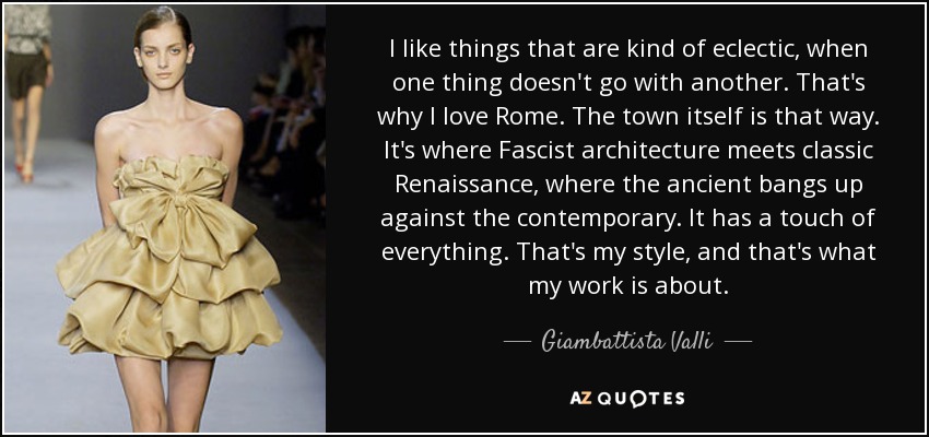 I like things that are kind of eclectic, when one thing doesn't go with another. That's why I love Rome. The town itself is that way. It's where Fascist architecture meets classic Renaissance, where the ancient bangs up against the contemporary. It has a touch of everything. That's my style, and that's what my work is about. - Giambattista Valli