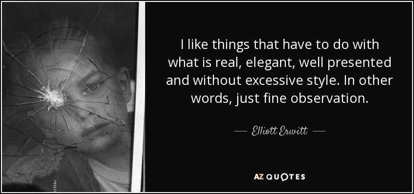 I like things that have to do with what is real, elegant, well presented and without excessive style. In other words, just fine observation. - Elliott Erwitt