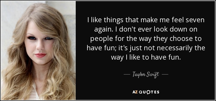 I like things that make me feel seven again. I don't ever look down on people for the way they choose to have fun; it's just not necessarily the way I like to have fun. - Taylor Swift