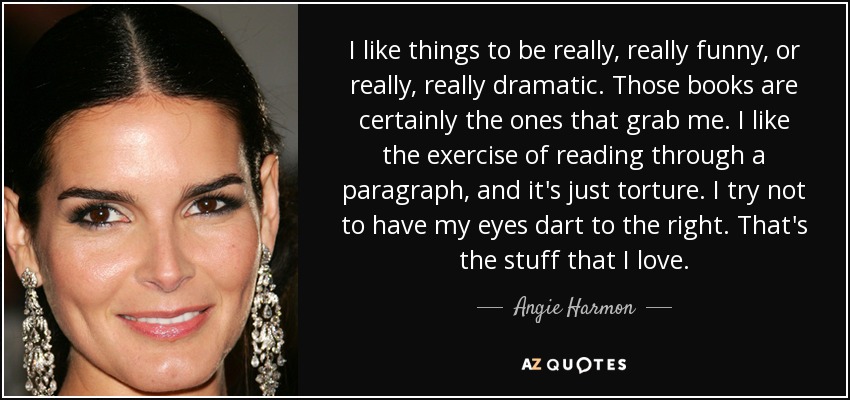 I like things to be really, really funny, or really, really dramatic. Those books are certainly the ones that grab me. I like the exercise of reading through a paragraph, and it's just torture. I try not to have my eyes dart to the right. That's the stuff that I love. - Angie Harmon