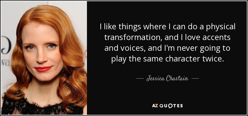 I like things where I can do a physical transformation, and I love accents and voices, and I'm never going to play the same character twice. - Jessica Chastain