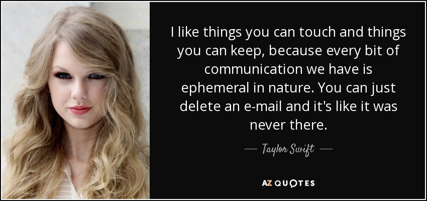 I like things you can touch and things you can keep, because every bit of communication we have is ephemeral in nature. You can just delete an e-mail and it's like it was never there. - Taylor Swift