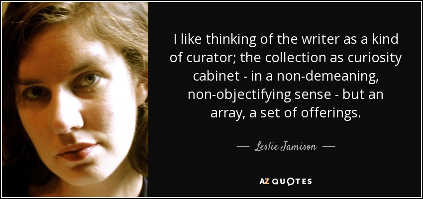 I like thinking of the writer as a kind of curator; the collection as curiosity cabinet - in a non-demeaning, non-objectifying sense - but an array, a set of offerings. - Leslie Jamison