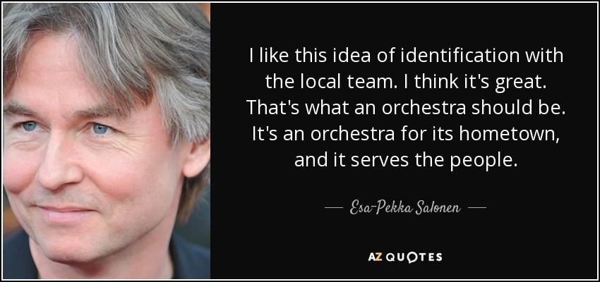 I like this idea of identification with the local team. I think it's great. That's what an orchestra should be. It's an orchestra for its hometown, and it serves the people. - Esa-Pekka Salonen