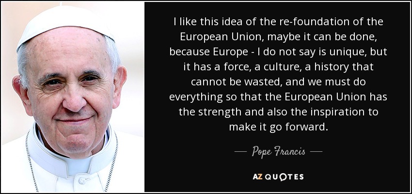 I like this idea of the re-foundation of the European Union, maybe it can be done, because Europe - I do not say is unique, but it has a force, a culture, a history that cannot be wasted, and we must do everything so that the European Union has the strength and also the inspiration to make it go forward. - Pope Francis