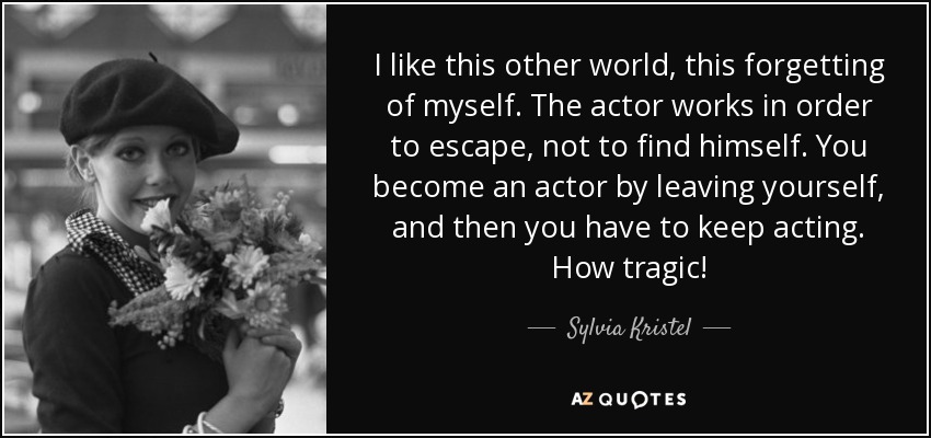 I like this other world, this forgetting of myself. The actor works in order to escape, not to find himself. You become an actor by leaving yourself, and then you have to keep acting. How tragic! - Sylvia Kristel