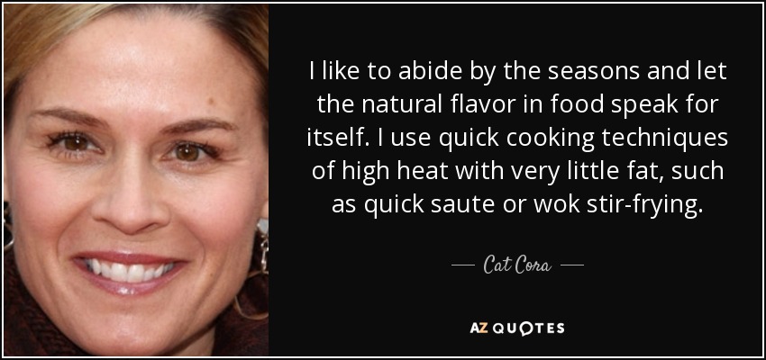 I like to abide by the seasons and let the natural flavor in food speak for itself. I use quick cooking techniques of high heat with very little fat, such as quick saute or wok stir-frying. - Cat Cora