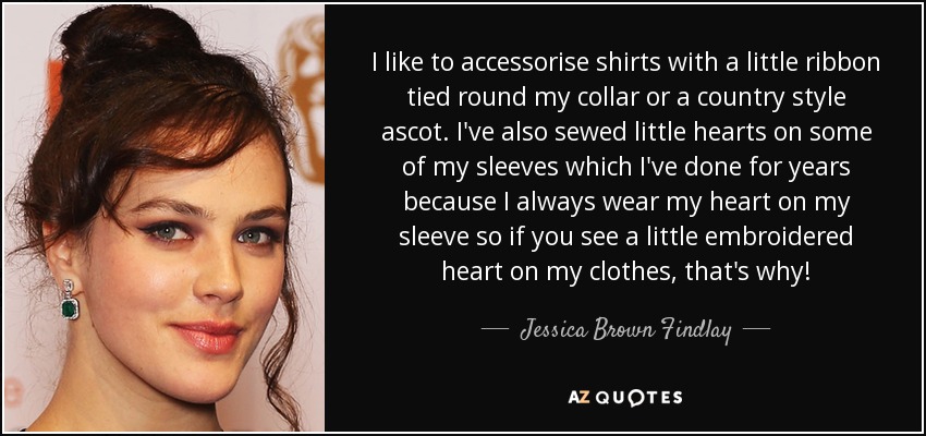 I like to accessorise shirts with a little ribbon tied round my collar or a country style ascot. I've also sewed little hearts on some of my sleeves which I've done for years because I always wear my heart on my sleeve so if you see a little embroidered heart on my clothes, that's why! - Jessica Brown Findlay