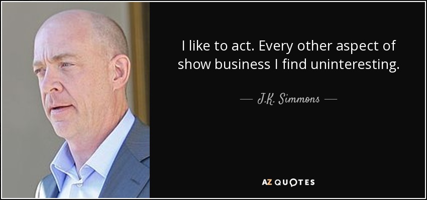 I like to act. Every other aspect of show business I find uninteresting. - J.K. Simmons