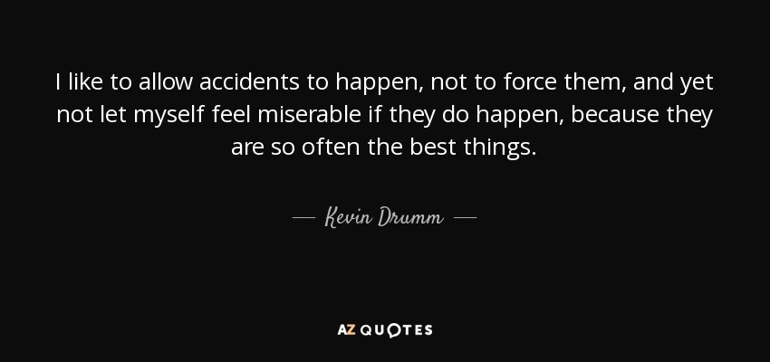 I like to allow accidents to happen, not to force them, and yet not let myself feel miserable if they do happen, because they are so often the best things. - Kevin Drumm