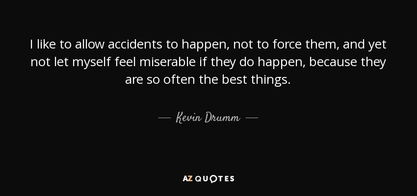 I like to allow accidents to happen, not to force them, and yet not let myself feel miserable if they do happen, because they are so often the best things. - Kevin Drumm