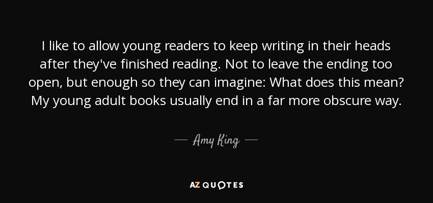 I like to allow young readers to keep writing in their heads after they've finished reading. Not to leave the ending too open, but enough so they can imagine: What does this mean? My young adult books usually end in a far more obscure way. - Amy King