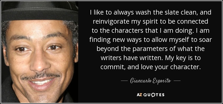 I like to always wash the slate clean, and reinvigorate my spirit to be connected to the characters that I am doing. I am finding new ways to allow myself to soar beyond the parameters of what the writers have written. My key is to commit, and love your character. - Giancarlo Esposito