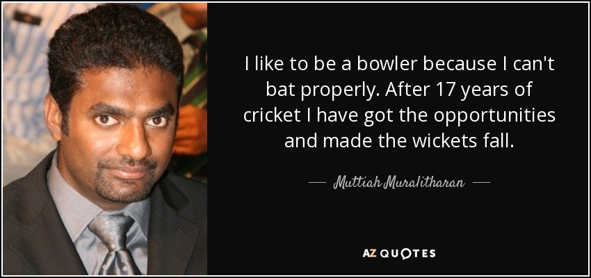 I like to be a bowler because I can't bat properly. After 17 years of cricket I have got the opportunities and made the wickets fall. - Muttiah Muralitharan