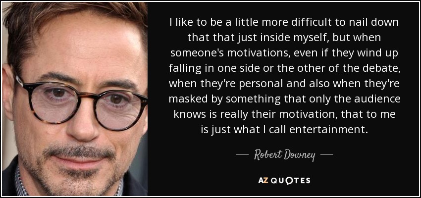 I like to be a little more difficult to nail down that that just inside myself, but when someone's motivations, even if they wind up falling in one side or the other of the debate, when they're personal and also when they're masked by something that only the audience knows is really their motivation, that to me is just what I call entertainment. - Robert Downey, Jr.