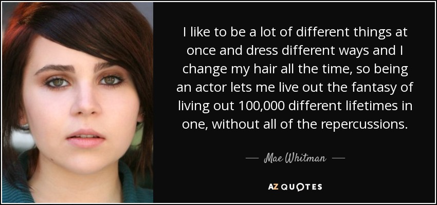 I like to be a lot of different things at once and dress different ways and I change my hair all the time, so being an actor lets me live out the fantasy of living out 100,000 different lifetimes in one, without all of the repercussions. - Mae Whitman