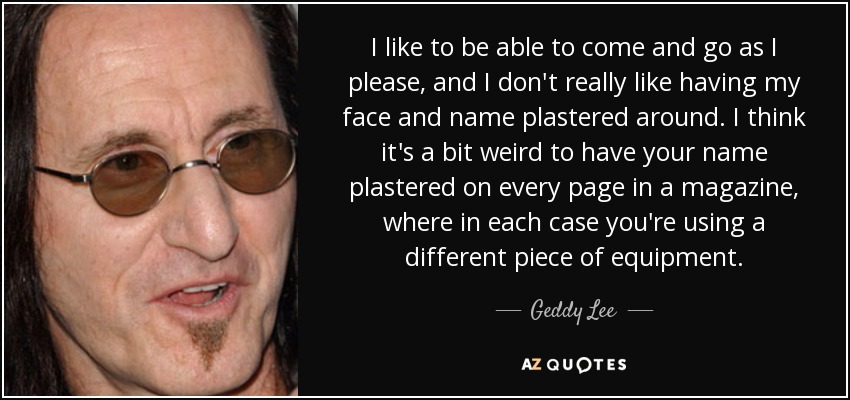 I like to be able to come and go as I please, and I don't really like having my face and name plastered around. I think it's a bit weird to have your name plastered on every page in a magazine, where in each case you're using a different piece of equipment. - Geddy Lee