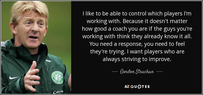 I like to be able to control which players I'm working with. Because it doesn't matter how good a coach you are if the guys you're working with think they already know it all. You need a response, you need to feel they're trying. I want players who are always striving to improve. - Gordon Strachan