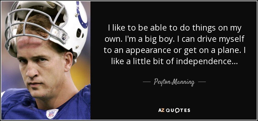 I like to be able to do things on my own. I'm a big boy. I can drive myself to an appearance or get on a plane. I like a little bit of independence... - Peyton Manning