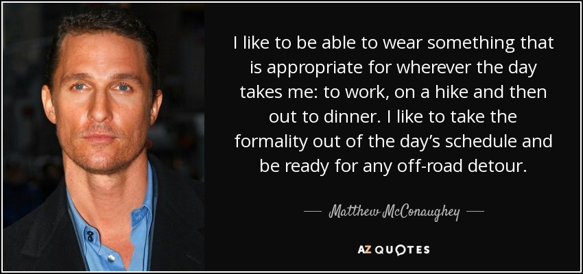 I like to be able to wear something that is appropriate for wherever the day takes me: to work, on a hike and then out to dinner. I like to take the formality out of the day’s schedule and be ready for any off-road detour. - Matthew McConaughey