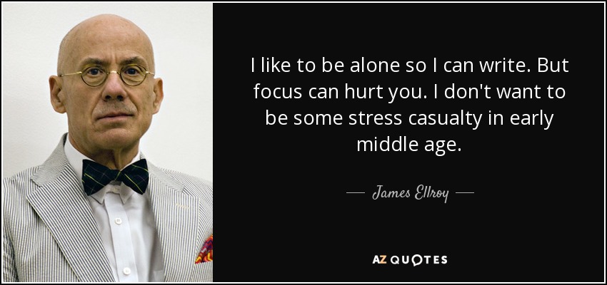 I like to be alone so I can write. But focus can hurt you. I don't want to be some stress casualty in early middle age. - James Ellroy