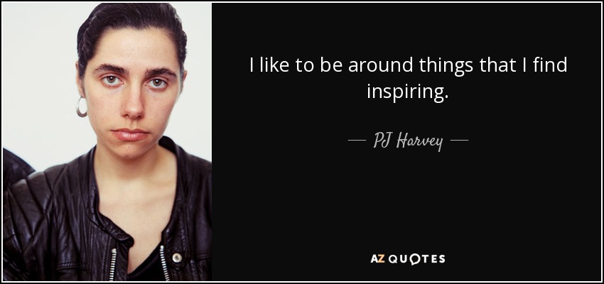 I like to be around things that I find inspiring. - PJ Harvey