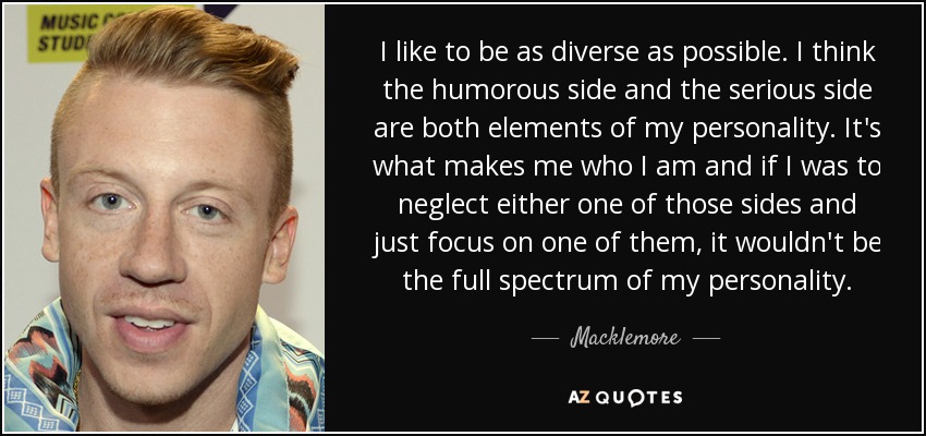I like to be as diverse as possible. I think the humorous side and the serious side are both elements of my personality. It's what makes me who I am and if I was to neglect either one of those sides and just focus on one of them, it wouldn't be the full spectrum of my personality. - Macklemore