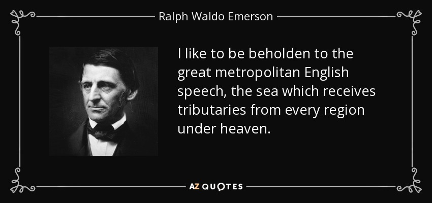 I like to be beholden to the great metropolitan English speech, the sea which receives tributaries from every region under heaven. - Ralph Waldo Emerson