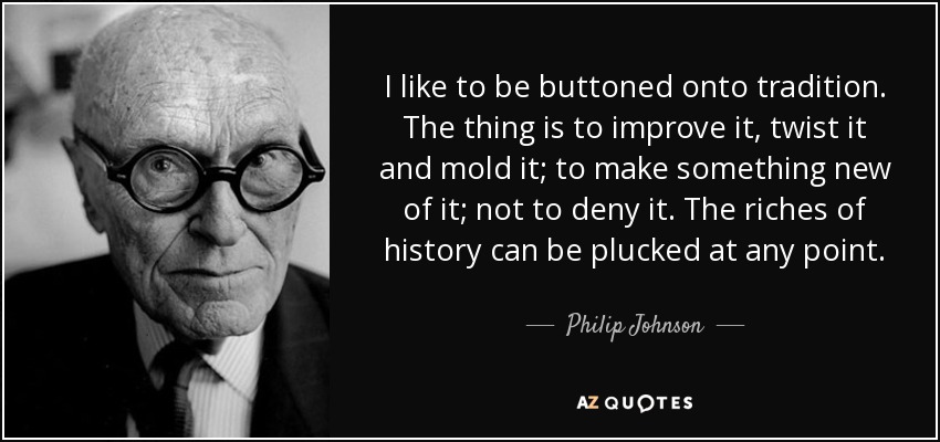 I like to be buttoned onto tradition. The thing is to improve it, twist it and mold it; to make something new of it; not to deny it. The riches of history can be plucked at any point. - Philip Johnson