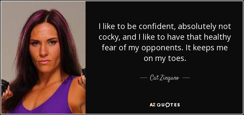 I like to be confident, absolutely not cocky, and I like to have that healthy fear of my opponents. It keeps me on my toes. - Cat Zingano
