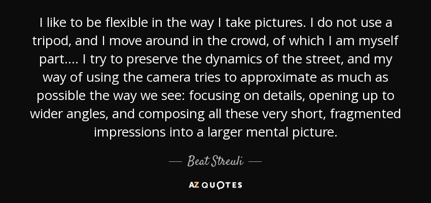 I like to be flexible in the way I take pictures. I do not use a tripod, and I move around in the crowd, of which I am myself part.... I try to preserve the dynamics of the street, and my way of using the camera tries to approximate as much as possible the way we see: focusing on details, opening up to wider angles, and composing all these very short, fragmented impressions into a larger mental picture. - Beat Streuli