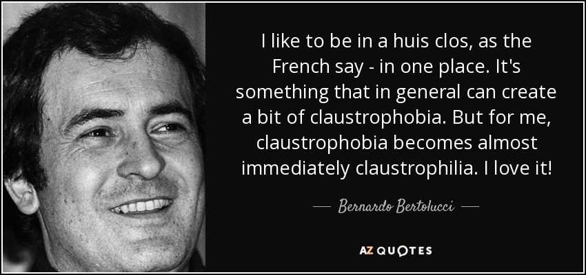 I like to be in a huis clos, as the French say - in one place. It's something that in general can create a bit of claustrophobia. But for me, claustrophobia becomes almost immediately claustrophilia. I love it! - Bernardo Bertolucci