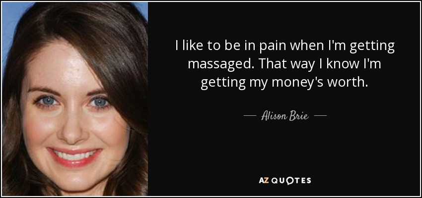 I like to be in pain when I'm getting massaged. That way I know I'm getting my money's worth. - Alison Brie