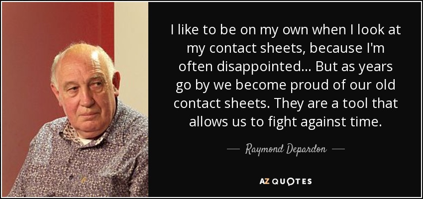 I like to be on my own when I look at my contact sheets, because I'm often disappointed... But as years go by we become proud of our old contact sheets. They are a tool that allows us to fight against time. - Raymond Depardon