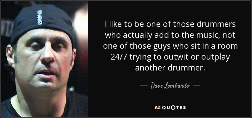 I like to be one of those drummers who actually add to the music, not one of those guys who sit in a room 24/7 trying to outwit or outplay another drummer. - Dave Lombardo
