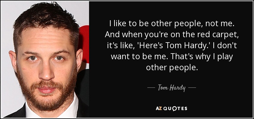 I like to be other people, not me. And when you're on the red carpet, it's like, 'Here's Tom Hardy.' I don't want to be me. That's why I play other people. - Tom Hardy