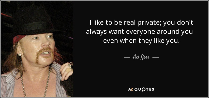 I like to be real private; you don't always want everyone around you - even when they like you. - Axl Rose