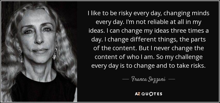I like to be risky every day, changing minds every day. I'm not reliable at all in my ideas. I can change my ideas three times a day. I change different things, the parts of the content. But I never change the content of who I am. So my challenge every day is to change and to take risks. - Franca Sozzani