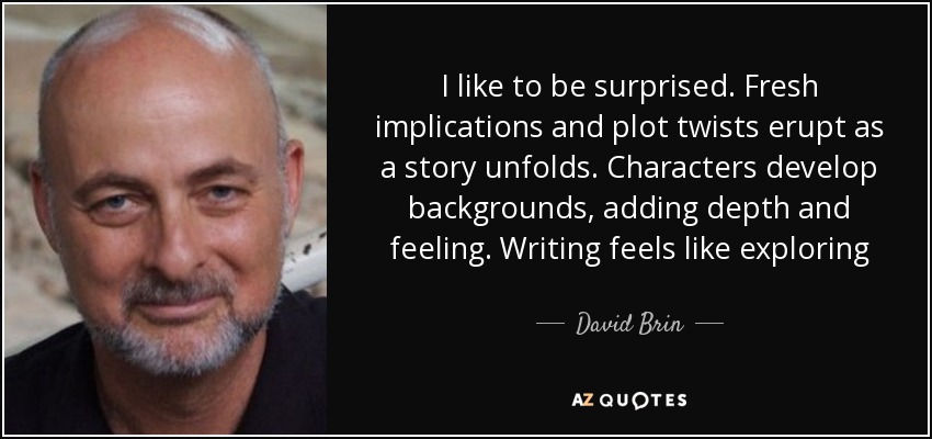 I like to be surprised. Fresh implications and plot twists erupt as a story unfolds. Characters develop backgrounds, adding depth and feeling. Writing feels like exploring - David Brin