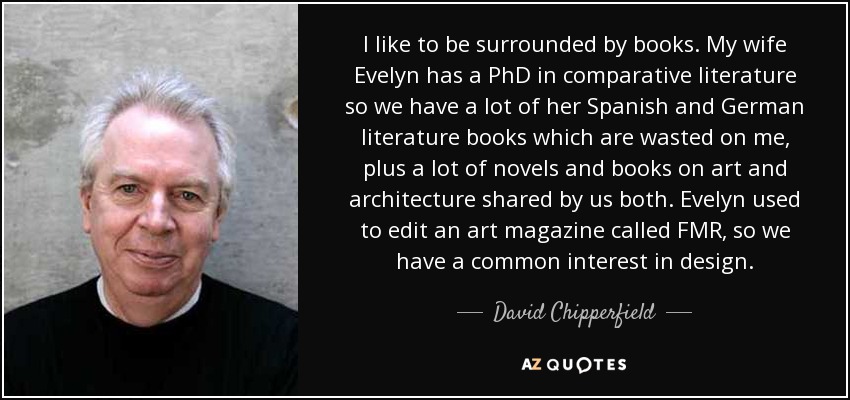 I like to be surrounded by books. My wife Evelyn has a PhD in comparative literature so we have a lot of her Spanish and German literature books which are wasted on me, plus a lot of novels and books on art and architecture shared by us both. Evelyn used to edit an art magazine called FMR, so we have a common interest in design. - David Chipperfield