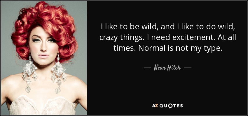 I like to be wild, and I like to do wild, crazy things. I need excitement. At all times. Normal is not my type. - Neon Hitch