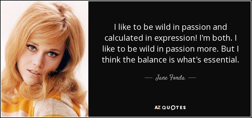 I like to be wild in passion and calculated in expression! I'm both. I like to be wild in passion more. But I think the balance is what's essential. - Jane Fonda