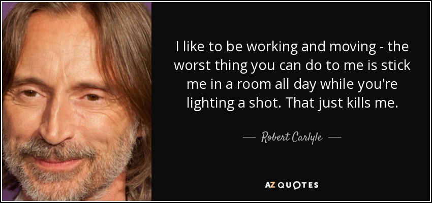 I like to be working and moving - the worst thing you can do to me is stick me in a room all day while you're lighting a shot. That just kills me. - Robert Carlyle