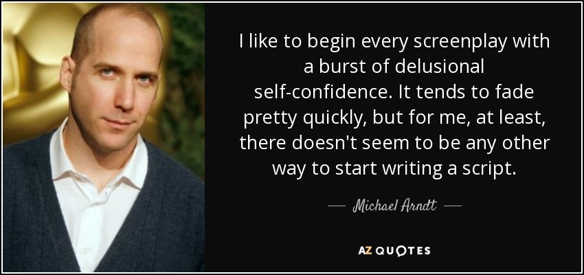 I like to begin every screenplay with a burst of delusional self-confidence. It tends to fade pretty quickly, but for me, at least, there doesn't seem to be any other way to start writing a script. - Michael Arndt