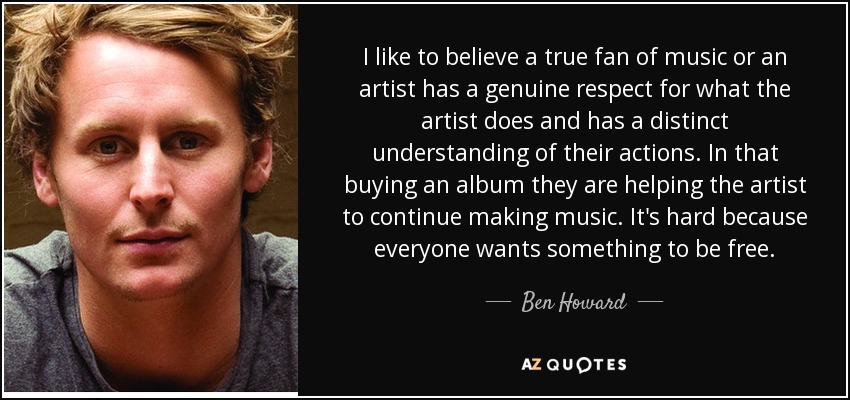I like to believe a true fan of music or an artist has a genuine respect for what the artist does and has a distinct understanding of their actions. In that buying an album they are helping the artist to continue making music. It's hard because everyone wants something to be free. - Ben Howard