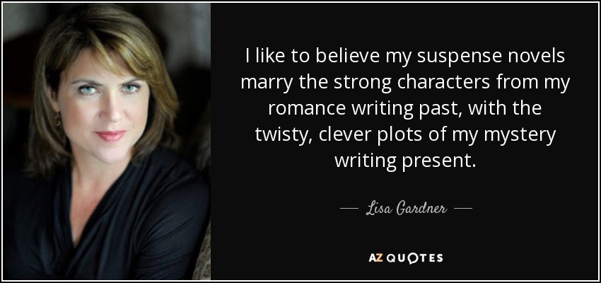 I like to believe my suspense novels marry the strong characters from my romance writing past, with the twisty, clever plots of my mystery writing present. - Lisa Gardner