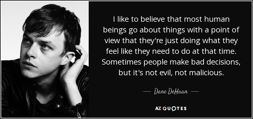 I like to believe that most human beings go about things with a point of view that they're just doing what they feel like they need to do at that time. Sometimes people make bad decisions, but it's not evil, not malicious. - Dane DeHaan