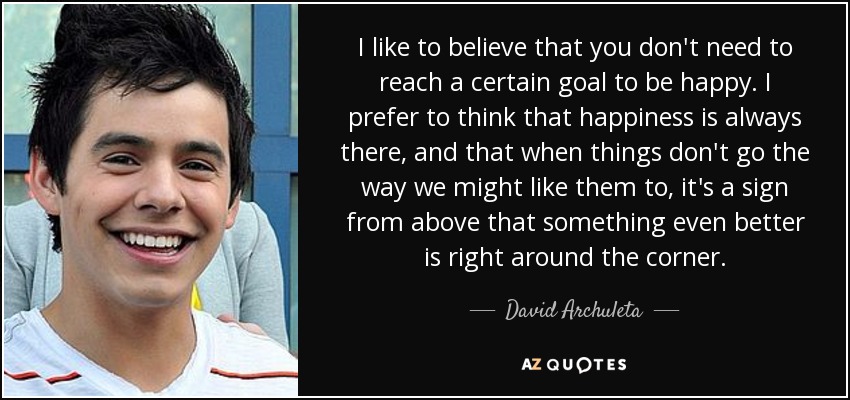 I like to believe that you don't need to reach a certain goal to be happy. I prefer to think that happiness is always there, and that when things don't go the way we might like them to, it's a sign from above that something even better is right around the corner. - David Archuleta