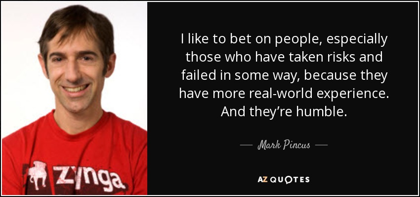 I like to bet on people, especially those who have taken risks and failed in some way, because they have more real-world experience. And they’re humble. - Mark Pincus